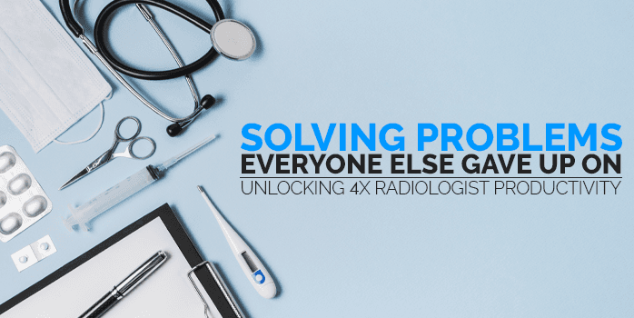 Solving Problems Everyone Else Gave Up On: Unlocking 4x Radiologist Productivity